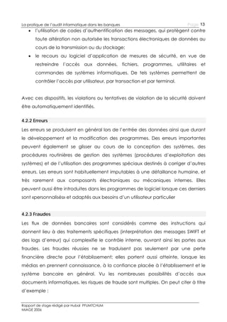 La pratique de l’audit informatique dans les banques



Page 13

l’utilisation de codes d’authentification des messages, qui protègent contre
toute altération non autorisée les transactions électroniques de données au
cours de la transmission ou du stockage;



le recours au logiciel d’application de mesures de sécurité, en vue de
restreindre

l’accès

aux

données, fichiers, programmes, utilitaires

et

commandes de systèmes informatiques. De tels systèmes permettent de
contrôler l’accès par utilisateur, par transaction et par terminal.
Avec ces dispositifs, les violations ou tentatives de violation de la sécurité doivent
être automatiquement identifiés.
4.2.2 Erreurs
Les erreurs se produisent en général lors de l’entrée des données ainsi que durant
le développement et la modification des programmes. Des erreurs importantes
peuvent également se glisser au cours de la conception des systèmes, des
procédures routinières de gestion des systèmes (procédures d’exploitation des
systèmes) et de l’utilisation des programmes spéciaux destinés à corriger d’autres
erreurs. Les erreurs sont habituellement imputables à une défaillance humaine, et
très rarement aux composants électroniques ou mécaniques internes. Elles
peuvent aussi être introduites dans les programmes de logiciel lorsque ces derniers
sont «personnalisés» et adaptés aux besoins d’un utilisateur particulier
4.2.3 Fraudes
Les flux de données bancaires sont considérés comme des instructions qui
donnent lieu à des traitements spécifiques (interprétation des messages SWIFT et
des logs d’erreur) qui complexifie le contrôle interne, ouvrant ainsi les portes aux
fraudes. Les fraudes réussies ne se traduisent pas seulement par une perte
financière directe pour l’établissement; elles portent aussi atteinte, lorsque les
médias en prennent connaissance, à la confiance placée à l’établissement et le
système bancaire en général. Vu les nombreuses possibilités d’accès aux
documents informatiques, les risques de fraude sont multiples. On peut citer à titre
d’exemple :
Rapport de stage rédigé par Hubal PFUMTCHUM
MIAGE 2006

 