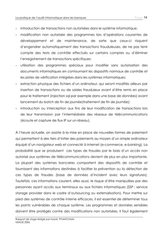 Page 14

La pratique de l’audit informatique dans les banques

-

introduction de transactions non autorisées dans le système informatique;

-

modification non autorisée des programmes lors d’opérations courantes de
développement

et

de

maintenance,

de

sorte

que

ceux-ci

risquent

d’engendrer automatiquement des transactions frauduleuses, de ne pas tenir
compte des tests de contrôle effectués sur certains comptes ou d’éliminer
l’enregistrement de transactions spécifiques;
-

utilisation des programmes spéciaux pour modifier sans autorisation des
documents informatiques en contournant les dispositifs normaux de contrôle et
les pistes de vérification intégrées dans les systèmes informatiques;

-

extraction physique des fichiers d’un ordinateur, qui seront modifiés ailleurs par
insertion de transactions ou de soldes frauduleux avant d’être remis en place
pour le traitement (injection sql par exemple dans une base de données) avant
lancement du batch de fin de journée(traitement de fin de journée);

-

introduction ou interception aux fins de leur modification de transactions lors
de leur transmission par l’intermédiaire des réseaux de télécommunications
(écoute et capture de flux IP sur un réseau).

À l’heure actuelle, on assiste à la mise en place de nouvelles formes de paiement
qui permettent à des tiers d’initier des paiements au moyen d’un simple ordinateur
équipé d’un navigateur web et connecté à Internet (e-commerce, e-banking). La
probabilité que se produisent ces types de fraudes par le biais d’un accès non
autorisé aux systèmes de télécommunications devient de plus en plus importante.
La plupart des systèmes bancaires comportent des dispositifs de contrôle et
fournissent des informations destinées à faciliter la prévention ou la détection de
ces types de fraudes (base de données d’incident avec leurs signatures).
Toutefois, ces informations courent, elles aussi, le risque d’être manipulées par des
personnes ayant accès aux terminaux ou aux fichiers informatiques (SSP : service
storage provider dans le cadre d’outsourcing ou externalisation). Pour mettre sur
pied des systèmes de contrôle interne efficaces, il est essentiel de déterminer tous
les points vulnérables de chaque système. Les programmes et données sensibles
doivent être protégés contre des modifications non autorisées. Il faut également
Rapport de stage rédigé par Hubal PFUMTCHUM
MIAGE 2006

 