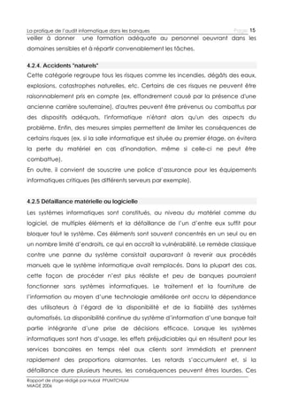 La pratique de l’audit informatique dans les banques

veiller à donner

Page 15

une formation adéquate au personnel oeuvrant dans les

domaines sensibles et à répartir convenablement les tâches.
4.2.4. Accidents "naturels"
Cette catégorie regroupe tous les risques comme les incendies, dégâts des eaux,
explosions, catastrophes naturelles, etc. Certains de ces risques ne peuvent être
raisonnablement pris en compte (ex. effondrement causé par la présence d'une
ancienne carrière souterraine), d'autres peuvent être prévenus ou combattus par
des dispositifs adéquats, l'informatique n'étant alors qu'un des aspects du
problème. Enfin, des mesures simples permettent de limiter les conséquences de
certains risques (ex. si la salle informatique est située au premier étage, on évitera
la perte du matériel en cas d'inondation, même si celle-ci ne peut être
combattue).
En outre, il convient de souscrire une police d’assurance pour les équipements
informatiques critiques (les différents serveurs par exemple).
4.2.5 Défaillance matérielle ou logicielle
Les systèmes informatiques sont constitués, au niveau du matériel comme du
logiciel, de multiples éléments et la défaillance de l’un d’entre eux suffit pour
bloquer tout le système. Ces éléments sont souvent concentrés en un seul ou en
un nombre limité d’endroits, ce qui en accroît la vulnérabilité. Le remède classique
contre une panne du système consistait auparavant à revenir aux procédés
manuels que le système informatique avait remplacés. Dans la plupart des cas,
cette façon de procéder n’est plus réaliste et peu de banques pourraient
fonctionner sans systèmes informatiques. Le traitement et la fourniture de
l’information au moyen d’une technologie améliorée ont accru la dépendance
des utilisateurs à l’égard de la disponibilité et de la fiabilité des systèmes
automatisés. La disponibilité continue du système d’information d’une banque fait
partie intégrante d’une prise de décisions efficace. Lorsque les systèmes
informatiques sont hors d’usage, les effets préjudiciables qui en résultent pour les
services bancaires en temps réel aux clients sont immédiats et prennent
rapidement des proportions alarmantes. Les retards s’accumulent et, si la
défaillance dure plusieurs heures, les conséquences peuvent êtres lourdes. Ces
Rapport de stage rédigé par Hubal PFUMTCHUM
MIAGE 2006

 