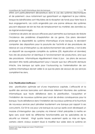 La pratique de l’audit informatique dans les banques

Page 16

effets sont particulièrement dévastateurs dans le cas des systèmes électroniques
et de paiement, ceux notamment qui garantissent un règlement le jour même,
lorsque les bénéficiaires sont tributaires de la réception de fonds pour faire face à
leurs engagements. Les coûts engendrés par une panne sérieuse des systèmes
peuvent dépasser de loin les frais de remplacement du matériel, des données ou
du logiciel endommagés.
L’existence de plans de secours efficaces peut permettre aux banques de réduire
l’incidence des problèmes d’exploitation de ce genre. Ces plans devraient
prolonger la disponibilité du système informatique d’une banque. Ils devraient
comporter des dispositions pour la poursuite de l’activité et des procédures de
relance en cas d’interruption ou de dysfonctionnement des systèmes, c’est-à-dire
un dispositif de sauvegarde complète du système (OS, Application et données)
hors site de production et identique à l’environnement de productions, ainsi que
des procédures informatiques régulièrement mises à jour. Les plans de secours
devraient être testés périodiquement pour s’assurer que leur efficacité demeure
intacte. Une banque qui opte pour l’outsourcing ou l’externalisation de son
système informatique devrait veiller à ce que les plans de secours de ces services
complètent les siens.

4.2.6 Planification inefficace
Une

planification optimale est d’une importance capitale. L’efficacité et la

qualité des services bancaires sont désormais tellement tributaires des systèmes
informatiques que toute défaillance dans la planification, l’acquisition et
l’installation de nouveaux systèmes peut avoir de sévères conséquences pour la
banque. Toute défaillance dans l’installation de nouveaux systèmes et la fourniture
de nouveaux services peut pénaliser lourdement une banque par rapport à ses
concurrents. Ce fût le cas pour une banque du sud qui après avoir développé un
module d’interrogation des comptes via Internet s’était précipitée à mettre en
ligne sans avoir testé les différentes fonctionnalités par les spécialistes de la
sécurité sur internet.

Vingt quatre heures seulement après sa mise en ligne,

certains clients vicieux avaient réussi à modifier leur solde dans le système en
Rapport de stage rédigé par Hubal PFUMTCHUM
MIAGE 2006

 