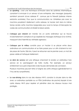 La pratique de l’audit informatique dans les banques



Page 19

Le spoofing : c'est une technique d’intrusion dans les systèmes informatiques
consistant à envoyer à un serveur d’une entreprise, des messages (paquets)
semblant provenir d'une adresse IP

connue par le firewall (adresse interne

existante autorisée). Pour que la communication ne s’établisse pas avec la
machine possédant réellement cette adresse, le hacker doit dans le même
temps rendre cette machine injoignable pour avoir le temps d’intercepter les
codes de communication et établir la liaison pirate.


L'attaque par rebond est menée via un autre ordinateur qui se trouve
involontairement complice et qui expédie les messages d'attaque à la victime,
masquant ainsi l'identité du véritable agresseur.



L'attaque par le milieu consiste pour un hacker à se placer entre deux
ordinateurs en communication et se faire passer pour un afin d'obtenir le mot
de passe de l'autre. Dès lors, il peut se retourner vers le premier avec un mot de
passe valide et l'attaquer réellement.



Le déni de service est une attaque cherchant à rendre un ordinateur hors
service en le submergeant de trafic inutile. Par exemple, un serveur
entièrement occupé à répondre à des fausses demandes de connexion.
Plusieurs machines peuvent être à l'origine de cette attaque (généralement à
l’insu de leur propriétaire).



Le war-driving dans le cas des réseaux Wi-Fi, consiste à circuler dans la ville
avec un ordinateur portable ou un PDA (ordinateur de poche) équipé d’une
carte réseau Wi-Fi pour repérer et pénétrer dans les réseaux locaux mal
protégés.

Rapport de stage rédigé par Hubal PFUMTCHUM
MIAGE 2006

 