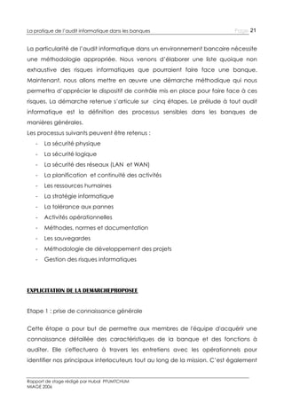 La pratique de l’audit informatique dans les banques

Page 21

La particularité de l’audit informatique dans un environnement bancaire nécessite
une méthodologie appropriée. Nous venons d’élaborer une liste quoique non
exhaustive des risques informatiques que pourraient faire face une banque.
Maintenant, nous allons mettre en œuvre une démarche méthodique qui nous
permettra d’apprécier le dispositif de contrôle mis en place pour faire face à ces
risques. La démarche retenue s’articule sur cinq étapes. Le prélude à tout audit
informatique est la définition des processus sensibles dans les banques de
manières générales.
Les processus suivants peuvent être retenus :
-

La sécurité physique

-

La sécurité logique

-

La sécurité des réseaux (LAN et WAN)

-

La planification et continuité des activités

-

Les ressources humaines

-

La stratégie informatique

-

La tolérance aux pannes

-

Activités opérationnelles

-

Méthodes, normes et documentation

-

Les sauvegardes

-

Méthodologie de développement des projets

-

Gestion des risques informatiques

EXPLICITATION DE LA DEMARCHEPROPOSEE
Etape 1 : prise de connaissance générale
Cette étape a pour but de permettre aux membres de l'équipe d'acquérir une
connaissance détaillée des caractéristiques de la banque et des fonctions à
auditer. Elle s'effectuera à travers les entretiens avec les opérationnels pour
identifier nos principaux interlocuteurs tout au long de la mission. C’est également

Rapport de stage rédigé par Hubal PFUMTCHUM
MIAGE 2006

 