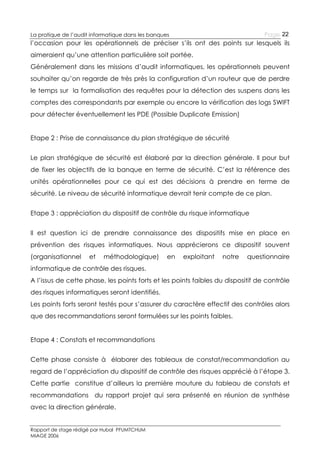 Page 22

La pratique de l’audit informatique dans les banques

l’occasion pour les opérationnels de préciser s’ils ont des points sur lesquels ils
aimeraient qu’une attention particulière soit portée.
Généralement dans les missions d’audit informatiques, les opérationnels peuvent
souhaiter qu’on regarde de très près la configuration d’un routeur que de perdre
le temps sur la formalisation des requêtes pour la détection des suspens dans les
comptes des correspondants par exemple ou encore la vérification des logs SWIFT
pour détecter éventuellement les PDE (Possible Duplicate Emission)
Etape 2 : Prise de connaissance du plan stratégique de sécurité
Le plan stratégique de sécurité est élaboré par la direction générale. Il pour but
de fixer les objectifs de la banque en terme de sécurité. C’est la référence des
unités opérationnelles pour ce qui est des décisions à prendre en terme de
sécurité. Le niveau de sécurité informatique devrait tenir compte de ce plan.
Etape 3 : appréciation du dispositif de contrôle du risque informatique
Il est question ici de prendre connaissance des dispositifs mise en place en
prévention des risques informatiques. Nous apprécierons ce dispositif souvent
(organisationnel

et

méthodologique)

en

exploitant

notre

questionnaire

informatique de contrôle des risques.
A l’issus de cette phase, les points forts et les points faibles du dispositif de contrôle
des risques informatiques seront identifiés.
Les points forts seront testés pour s’assurer du caractère effectif des contrôles alors
que des recommandations seront formulées sur les points faibles.
Etape 4 : Constats et recommandations
Cette phase consiste à élaborer des tableaux de constat/recommandation au
regard de l’appréciation du dispositif de contrôle des risques apprécié à l’étape 3.
Cette partie constitue d’ailleurs la première mouture du tableau de constats et
recommandations du rapport projet qui sera présenté en réunion de synthèse
avec la direction générale.
Rapport de stage rédigé par Hubal PFUMTCHUM
MIAGE 2006

 