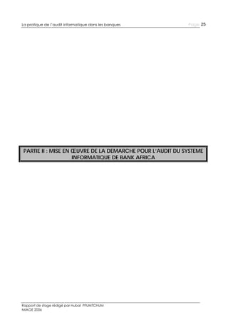 La pratique de l’audit informatique dans les banques

Page 25

PARTIE II : MISE EN ŒUVRE DE LA DEMARCHE POUR L’AUDIT DU SYSTEME
INFORMATIQUE DE BANK AFRICA

Rapport de stage rédigé par Hubal PFUMTCHUM
MIAGE 2006

 