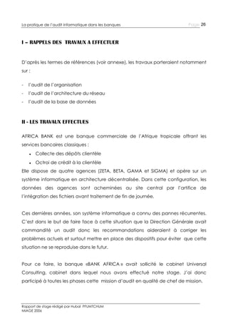 La pratique de l’audit informatique dans les banques

Page 26

I – RAPPELS DES TRAVAUX A EFFECTUER

D’après les termes de références (voir annexe), les travaux porteraient notamment
sur :
-

l’audit de l’organisation

-

l’audit de l’architecture du réseau

-

l’audit de la base de données

II - LES TRAVAUX EFFECTUES
AFRICA BANK est une banque commerciale de l’Afrique tropicale offrant les
services bancaires classiques :
● Collecte des dépôts clientèle
● Octroi de crédit à la clientèle
Elle dispose de quatre agences (ZETA, BETA, GAMA et SIGMA) et opère sur un
système informatique en architecture décentralisée. Dans cette configuration, les
données des agences sont acheminées au site central par l’artifice de
l’intégration des fichiers avant traitement de fin de journée.
Ces dernières années, son système informatique a connu des pannes récurrentes.
C’est dans le but de faire face à cette situation que la Direction Générale avait
commandité un audit donc les recommandations aideraient à corriger les
problèmes actuels et surtout mettre en place des dispositifs pour éviter que cette
situation ne se reproduise dans le futur.
Pour ce faire, la banque «BANK AFRICA » avait sollicité le cabinet Universal
Consulting, cabinet dans lequel nous avons effectué notre stage. J’ai donc
participé à toutes les phases cette mission d’audit en qualité de chef de mission.

Rapport de stage rédigé par Hubal PFUMTCHUM
MIAGE 2006

 