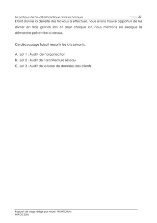 La pratique de l’audit informatique dans les banques

Page 27

Etant donné la densité des travaux à effectuer, nous avons trouvé opportun de les
diviser en trois grands lots et pour chaque lot, nous mettrons en exergue la
démarche présentée ci-dessus.
Ce découpage faisait ressortir les lots suivants:
A. Lot 1 : Audit de l’organisation
B. Lot 2 : Audit de l’architecture réseau
C. Lot 3 : Audit de la base de données des clients

Rapport de stage rédigé par Hubal PFUMTCHUM
MIAGE 2006

 