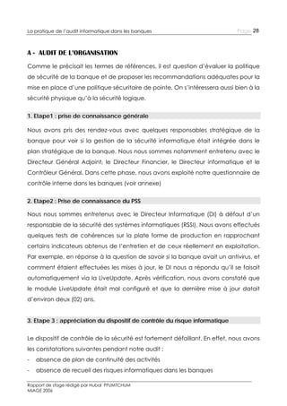 La pratique de l’audit informatique dans les banques

Page 28

A - AUDIT DE L’ORGANISATION
Comme le précisait les termes de références, il est question d’évaluer la politique
de sécurité de la banque et de proposer les recommandations adéquates pour la
mise en place d’une politique sécuritaire de pointe. On s’intéressera aussi bien à la
sécurité physique qu’à la sécurité logique.
1. Etape1 : prise de connaissance générale
Nous avons pris des rendez-vous avec quelques responsables stratégique de la
banque pour voir si la gestion de la sécurité informatique était intégrée dans le
plan stratégique de la banque. Nous nous sommes notamment entretenu avec le
Directeur Général Adjoint, le Directeur Financier, le Directeur informatique et le
Contrôleur Général. Dans cette phase, nous avons exploité notre questionnaire de
contrôle interne dans les banques (voir annexe)
2. Etape2 : Prise de connaissance du PSS
Nous nous sommes entretenus avec le Directeur Informatique (DI) à défaut d’un
responsable de la sécurité des systèmes informatiques (RSSI). Nous avons effectués
quelques tests de cohérences sur la plate forme de production en rapprochant
certains indicateurs obtenus de l’entretien et de ceux réellement en exploitation.
Par exemple, en réponse à la question de savoir si la banque avait un antivirus, et
comment étaient effectuées les mises à jour, le DI nous a répondu qu’il se faisait
automatiquement via la LiveUpdate. Après vérification, nous avons constaté que
le module LiveUpdate était mal configuré et que la dernière mise à jour datait
d’environ deux (02) ans.
3. Etape 3 : appréciation du dispositif de contrôle du risque informatique
Le dispositif de contrôle de la sécurité est fortement défaillant. En effet, nous avons
les constatations suivantes pendant notre audit :
-

absence de plan de continuité des activités

-

absence de recueil des risques informatiques dans les banques

Rapport de stage rédigé par Hubal PFUMTCHUM
MIAGE 2006

 