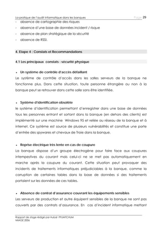 La pratique de l’audit informatique dans les banques

-

absence de cartographie des risques

-

absence d’une base de données incident / risque

-

absence de plan stratégique de la sécurité

-

Page 29

absence de RSSI.

4. Etape 4 : Constats et Recommandations
4.1 Les principaux constats : sécurité physique
● Un système de contrôle d’accès défaillant
Le système de contrôle d’accès dans les salles serveurs de la banque ne
fonctionne plus. Dans cette situation, toute personne étrangère ou non à la
banque peut se retrouver dans cette salle sans être identifiée.
● Système d’identification obsolète
le système d’identification permettant d’enregistrer dans une base de données
tous les personnes entrant et sortant dans la banque (en dehors des clients) est
implémenté sur une machine Windows 95 et reliée au réseau de la banque et à
internet. Ce système est source de plusieurs vulnérabilités et constitue une porte
d’entrée des spywares et chevaux de Troie dans la banque.
● Reprise électrique très lente en cas de coupure
La banque dispose d’un groupe électrogène pour faire face aux coupures
intempestives du courant mais celui-ci ne se met pas automatiquement en
marche après la coupure du courant. Cette situation peut provoquer des
incidents de traitements informatiques préjudiciables à la banque, comme la
corruption de certaines tables dans la base de données si des traitements
portaient sur les données de ces tables.
● Absence de contrat d’assurance couvrant les équipements sensibles
Les serveurs de production et autre équipent sensibles de la banque ne sont pas
couverts par des contrats d’assurance. En cas d’incident informatique mettant

Rapport de stage rédigé par Hubal PFUMTCHUM
MIAGE 2006

 