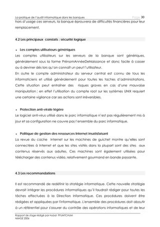 La pratique de l’audit informatique dans les banques

Page 30

hors d’usage ces serveurs, la banque éprouvera de difficultés financières pour leur
remplacement.
4.2 Les principaux constats : sécurité logique
● Les comptes utilisateurs génériques
Les comptes utilisateurs sur les serveurs de la banque sont génériques,
généralement sous la forme PrénomAnnéeDeNaissance et donc facile à casser
ou à deviner dès lors qu’on connaît un peut l’utilisateur.
En outre le compte administrateur du serveur central est connu de tous les
informaticiens et utilisé généralement pour toutes les taches d’administrations.
Cette situation peut entraîner des

risques graves en cas d’une mauvaise

manipulation ; en effet l’utilisation du compte root sur les systèmes UNIX requiert
une certaine vigilance car ses actions sont irréversibles.
● Protection anti-virale légère
Le logiciel anti-virus utilisé dans le parc informatique n’est pas régulièrement mis à
jour et sa configuration ne couvre pas l’ensemble du parc informatique.
● Politique de gestion des ressources Internet insatisfaisant
La revue du cache Internet sur les machines de guichet montre qu’elles sont
connectées à Internet et que les sites visités dans la plupart sont des sites aux
contenus réservés aux adultes. Ces machines sont également utilisées pour
télécharger des contenus vidéo, relativement gourmand en bande passante.

4.3 Les recommandations
Il est recommandé de redéfinir la stratégie informatique. Cette nouvelle stratégie
devrait intégrer les procédures informatiques qu’il faudrait rédiger pour toutes les
tâches effectuées à la Direction Informatique. Ces procédures doivent être
rédigées et appliquées par l'informatique. L'ensemble des procédures doit aboutir
à un référentiel pour s'assurer du contrôle des opérations informatiques et de leur
Rapport de stage rédigé par Hubal PFUMTCHUM
MIAGE 2006

 