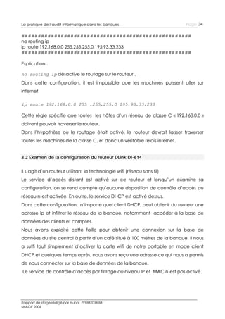 La pratique de l’audit informatique dans les banques

Page 34

####################################################
no routing ip
ip route 192.168.0.0 255.255.255.0 195.93.33.233
####################################################
Explication :
no routing ip désactive le routage sur le routeur .
Dans cette configuration, il est impossible que les machines puissent aller sur
internet.
ip route 192.168.0.0 255 .255.255.0 195.93.33.233
Cette règle spécifie que toutes les hôtes d’un réseau de classe C « 192.168.0.0 »
doivent pouvoir traverser le routeur.
Dans l’hypothèse ou le routage était activé, le routeur devrait laisser traverser
toutes les machines de la classe C, et donc un véritable relais internet.
3.2 Examen de la configuration du routeur DLink DI-614
Il s’agit d’un routeur utilisant la technologie wifi (réseau sans fil)
Le service d’accès distant est activé sur ce routeur et lorsqu’un examine sa
configuration, on se rend compte qu’aucune disposition de contrôle d’accès au
réseau n’est activée. En outre, le service DHCP est activé dessus.
Dans cette configuration, n’importe quel client DHCP, peut obtenir du routeur une
adresse ip et infiltrer le réseau de la banque, notamment accéder à la base de
données des clients et comptes.
Nous avons exploité cette faille pour obtenir une connexion sur la base de
données du site central à partir d’un café situé à 100 mètres de la banque. Il nous
a suffi tout simplement d’activer la carte wifi de notre portable en mode client
DHCP et quelques temps après, nous avons reçu une adresse ce qui nous a permis
de nous connecter sur la base de données de la banque.
Le service de contrôle d’accès par filtrage au niveau IP et MAC n’est pas activé.

Rapport de stage rédigé par Hubal PFUMTCHUM
MIAGE 2006

 