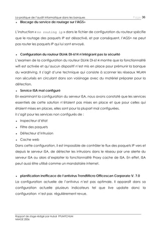 La pratique de l’audit informatique dans les banques

Page 36

● Blocage du service de routage sur l’AGS+
L’instruction « no routing ip » dans le fichier de configuration du routeur spécifie
que le routage des paquets IP est désactivé, et par conséquent, l’AGS+ ne peut
pas router les paquets IP qui lui sont envoyé.
● Configuration du routeur DLink DI-614 n’intégrant pas la sécurité
L’examen de la configuration du routeur DLink DI-614 montre que la fonctionnalité
wifi est activée et qu’aucun dispositif n’est mis en place pour prémunir la banque
du wardriving. Il s’agit d’une technique qui consiste à scanner les réseaux WLAN
non sécurisés en circulant dans son voisinage avec du matériel préparer pour la
détection.
● Service ISA mal configuré
En examinant la configuration du serveur ISA, nous avons constaté que les services
essentiels de cette solution n’étaient pas mises en place et que pour celles qui
étaient mises en places, elles sont pour la plupart mal configurées.
il s’agit pour les services non configurés de :
● Inspecteur d’état
● Filtre des paquets
● Détecteur d’intrusion
● Cache web
Dans cette configuration, il est impossible de contrôler le flux des paquets IP vers et
depuis le serveur ISA, de détecter les intrusions dans le réseau par une alerte du
serveur ISA ou alors d’exploiter la fonctionnalité Proxy cache de ISA. En effet, ISA
peut aussi être utilisé comme un mandataire internet.
● planification inefficace de l’antivirus TrendMicro Officescan Corporate V. 7.0
La configuration actuelle de l’antivirus n’est pas optimale. Il apparaît dans sa
configuration actuelle plusieurs indicateurs tel que live update donc la
configuration n’est pas régulièrement revue.

Rapport de stage rédigé par Hubal PFUMTCHUM
MIAGE 2006

 