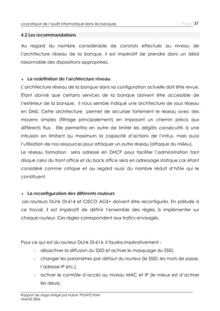 La pratique de l’audit informatique dans les banques

Page 37

4.2 Les recommandations
Au regard du nombre considérable de constats effectués au niveau de
l’architecture réseau de la banque, il est impératif de prendre dans un délai
raisonnable des dispositions appropriées.
● La redéfinition de l’architecture réseau
L’architecture réseau de la banque dans sa configuration actuelle doit être revue.
Étant donné que certains services de la banque doivent être accessible de
l’extérieur de la banque, il nous semble indiqué une architecture de sous réseau
en DMZ. Cette architecture permet de sécuriser fortement le réseau avec des
moyens simples (filtrage principalement) en imposant un chemin précis aux
différents flux.

Elle permettra en outre de limiter les dégâts consécutifs à une

intrusion en limitant au maximum la capacité d’actions de l’intrus, mais aussi
l’utilisation de nos ressources pour attaquer un autre réseau (attaque du milieu).
Le réseau formation

sera adressé en DHCP pour faciliter l’administration tant

disque celui du front office et du back office sera en adressage statique car étant
considéré comme critique et au regard aussi du nombre réduit d’hôte qui le
constituent.
● La reconfiguration des différents routeurs
Les routeurs DLink DI-614 et CISCO AGS+ doivent être reconfigurés. En prélude à
ce travail, il est impératif de définir l’ensemble des règles à implémenter sur
chaque routeur. Ces règles correspondent aux trafics envisagés.

Pour ce qui est du routeur DLink DI-614, il faudra impérativement :
-

désactiver la diffusion du SSID et activer le masquage du SSID,

-

changer les paramètres par défaut du routeur (le SSID, les mots de passe,
l’adresse IP etc.),

-

activer le contrôle d’accès au niveau MAC et IP (le mieux est d’activer
les deux),

Rapport de stage rédigé par Hubal PFUMTCHUM
MIAGE 2006

 