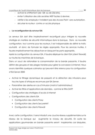 La pratique de l’audit informatique dans les banques

Page 38

-

activer le chiffrement (de 128- ou de 256-bits),

-

éviter l’utilisation des clés secrètes WEP faciles à deviner,

-

vérifier si les employés n’installent pas des Access Point sans autorisation,

-

sécuriser le routeur contre un accès physique

● La reconfiguration du serveur ISA
Le serveur ISA doit être impérativement reconfiguré pour intégrer la nouvelle
stratégie en matière de sécurité informatique dans la banque. Dans sa nouvelle
configuration, tout comme pour les routeurs, il est indispensable de définir le trafic
souhaité et donc de formuler les règles appropriés. Pour les services inutiles, il
faudra impérativement les désactiver en bloquant les ports appropriés.
Après la configuration du serveur ISA, il faudra déployer le client ISA (client firewall)
sur toutes les machines de la banque.
Dans un souci de rationaliser la consommation de la bande passante, il faudra
définir des groupes et des plages horaires pour gérer la convexion à Internet. Nous
avons identifiés quelques scénarios qui peuvent être retenus pour la configuration
d’ISA Server 2000
● Activer le filtrage dynamique de paquets et la détection des intrusions pour
tous les types d’attaques reconnues par ISA Server.
● Paramétrer des alertes en cas d’intrusion (mail à l’administrateur)
● Activer les filtres d’applications de données, comme le filtre SMTP
● Configuration des stratégies d’accès à Internet
● Configurations des clients ISA


Configuration des clients Proxy



Configuration des clients SecureNAT



Configuration des clients Firewall

Avec cette configuration, il sera introduit une couche réseau supplémentaire sur le
réseau de la banque qui

augmente le niveau de sécurité. En outre les

applications gourmandes en bande passante seront inopérantes car bloquées.
Rapport de stage rédigé par Hubal PFUMTCHUM
MIAGE 2006

 