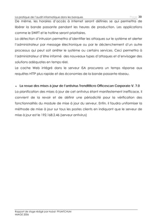 La pratique de l’audit informatique dans les banques

Page 39

De même, les horaires d’accès à Internet seront définies se qui permettra de
libérer la bande passante pendant les heures de production. Les applications
comme le SWIFT et le hotline seront prioritaires.
La détection d’intrusion permettra d’identifier les attaques sur le système et alerter
l’administrateur par message électronique ou par le déclenchement d’un autre
processus qui peut soit arrêter le système ou certains services. Ceci permettra à
l’administrateur d’être informé des nouveaux types d’attaques et d’envisager des
solutions adéquates en temps réel.
Le cache Web intégré dans le serveur ISA procurera un temps réponse aux
requêtes HTTP plus rapide et des économies de la bande passante réseau.
● La revue des mises à jour de l’antivirus TrendMicro Officescan Corporate V. 7.0
La planification des mises à jour de cet antivirus étant manifestement inefficace, il
convient de la revoir et de définir une périodicité pour la vérification des
fonctionnalités du module de mise à jour du serveur. Enfin, il faudra uniformiser la
méthode de mise à jour sur tous les postes clients en indiquant que le serveur de
mise à jour est le 192.168.2.46 (serveur antivirus)

Rapport de stage rédigé par Hubal PFUMTCHUM
MIAGE 2006

 