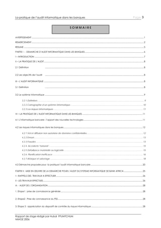 La pratique de l’audit informatique dans les banques

Page 3

SOMMAIRE
AVERTISSEMENT ................................................................................................................................................................................................ 1
REMERCIEMENT ................................................................................................................................................................................................ 2
RESUME ............................................................................................................................................................................................................. 5
PARTIE I - DEMARCHE D’AUDIT INFORMATIQUE DANS LES BANQUES ..................................................................................................... 6
I – INTRODUCTION ........................................................................................................................................................................................... 7
II – LA PRATIQUE DE L’AUDIT ........................................................................................................................................................................... 8
2.1 Définition

......................................................................................................................................................................... 8

2.2 Les objectifs de l’audit

......................................................................................................................................................................... 8

III – L’AUDIT INFORMATQIUE ........................................................................................................................................................................... 8
3.1 Définition

......................................................................................................................................................................... 8

3.2 Le système informatique ......................................................................................................................................................................... 9
3.2.1 Définition .................................................................................................................................................................................. 9
3.2.2 Cartographie d’un système informatique ......................................................................................................................... 10
3.2.3 Les risques informatiques ..................................................................................................................................................... 11
VI – LA PRATIQUE DE L’AUDIT INFORMATIQUE DANS LES BANQUES ....................................................................................................... 11
4.1 L’informatique bancaire : l’apport des nouvelles technologies ..................................................................................................... 11
4.2 Les risques informatiques dans les banques ....................................................................................................................................... 12
4.2.1 Vol et diffusion non autorisée de données confidentielles.............................................................................................. 12
4.2.2 Erreurs ..................................................................................................................................................................................... 13
4.2.3 Fraudes .................................................................................................................................................................................. 13
4.2.4. Accidents "naturels" ............................................................................................................................................................. 15
4.2.5 Défaillance matérielle ou logicielle .................................................................................................................................... 15
4.2.6 Planification inefficace ....................................................................................................................................................... 16
4.2.7 Attaque et sabotage ........................................................................................................................................................... 18
4.3 Démarche proposée pour la pratique l’audit informatique bancaire ......................................................................................... 20
PARTIE II : MISE EN ŒUVRE DE LA DEMARCHE POUR L’AUDIT DU SYSTEME INFORMATIQUE DE BANK AFRICA ................................ 25
I – RAPPELS DES TRAVAUX A EFFECTUER .................................................................................................................................................... 26
II - LES TRAVAUX EFFECTUES .......................................................................................................................................................................... 26
A - AUDIT DE L’ORGANISATION .................................................................................................................................................................. 28
1. Etape1 : prise de connaissance générale ............................................................................................................................................ 28
2. Etape2 : Prise de connaissance du PSS ................................................................................................................................................. 28
3. Etape 3 : appréciation du dispositif de contrôle du risque informatique ........................................................................................ 28

Rapport de stage rédigé par Hubal PFUMTCHUM
MIAGE 2006

 