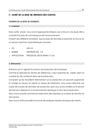 La pratique de l’audit informatique dans les banques

Page 40

C - AUDIT DE LA BASE DE DONNEES DES CLIENTS
EXAMEN DE LA BASE DE DONNEES
1. L’existant
Dans cette phase, nous avons regroupé les étapes une à trois en une seule. Elle a
consisté à la prise de connaissance de l’environnement.
Il ressort des différents entretiens que la base de données à examiner se trouve sur
un serveur ayant les caractéristiques suivantes :
● OS

: AIX 4.3

● SGBDR

: INFORMIX IDS 7.4

● APPLICATION

: PROGICIEL DELTA BANK V 7.4.4

2. Démarche
Précisons qu’il s’agissait du serveur de production de la banque.
Comme le précisait les termes de références, il faut examiner les tables client et
compte du site central et donc de la production.
Conscient qu’en travaillant directement sur la production on pourrait augmenter
la charge du serveur et ralentir la vitesse de traitement, nous avons effectué une
copie de la base de données de production que nous avons installé sur le serveur
de test pour disposer d’un environnement identique à celui de la production.
Nous avons ensuite commencé l’exécution des requêtes sur la base de donnés du
site central.
Nous avons enfin procédé à la revue de quelques dossiers physique des clients.

Rapport de stage rédigé par Hubal PFUMTCHUM
MIAGE 2006

 