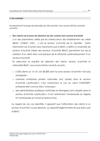 La pratique de l’audit informatique dans les banques

Page 41

3. les constats
En examinant la base de données du site central, nous avons fait les constats
suivants :
● Des clients sur la base de données du site central sans secteur d’activité
L’un des paramètres utilisés par les interlocuteurs des établissement de crédit
(BEAC, COBAC, CNC, …) est le secteur d’activité de la clientèle.

Cette

information est d’autant plus importante que la BEAC a défini un ensemble de
secteur d’activité (table des secteurs d’activité BEAC) permettant lors de la
création d’un client dans une banque de le rattacher systématiquement à un
secteur d’activité.
En exécutant la requête de sélection des clients, secteur d’activité et
nationalité BEAC, nous avons fait les constats suivants :
● 6 200 clients sur 16 121 soit 38.58% dont la zone secteur d’activité n’est pas
renseignée ;
● certaines entreprises privées nationales sont classés dans le secteur
d’activité « particulier »; c’est notamment le cas du client CONST/BTP,
entreprise bien connue dans la banque ;
● des administrations publiques nationales et étrangères sont classées dans le
secteur d’activité « particulier ». C’est notamment l’ambassade du Nigeria
et l’ambassade du Tchad au Burkina Faso.
Au regard de ces cas identifiés, il apparaît que l’affectation des clients à un
secteur d’activité n’a pas répondu au dispositif réglementaire tel que prévu par
la BEAC

Rapport de stage rédigé par Hubal PFUMTCHUM
MIAGE 2006

 