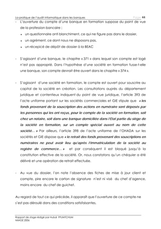 La pratique de l’audit informatique dans les banques

-

Page 44

L’ouverture du compte d’une banque en formation suppose du point de vue
de la profession bancaire :
● un questionnaire anti blanchiment, ce qui ne figure pas dans le dossier,
● un agrément, ce dont nous ne disposons pas,
● un récepicé de dépôt de dossier à la BEAC

-

S’agissant d’une banque, le chapitre « 371 » dans lequel son compte est logé
n’est pas approprié. Dans l’hypothèse d’une société en formation fusse-t-elle
une banque, son compte devrait être ouvert dans le chapitre « 374 ».

-

S’agissant d’une société en formation, le compte est ouvert pour souscrire au
capital de la société en création. Les consultations auprès du département
juridique et contentieux indiquent du point de vue juridique, l’article 393 de
l’acte uniforme portant sur les sociétés commerciales et GIE stipule que « les
fonds provenant de la souscription des actions en numéraire sont déposés par
les personnes qui les ont reçus, pour le compte de la société en formation, soit
chez un notaire, soit dans une banque domiciliée dans l’Etat partie du siège de
la société en formation, sur un compte spécial ouvert au nom de cette
société… » Par ailleurs, l’article 398 de l’acte uniforme de l’OHADA sur les
sociétés et GIE dispose que « le retrait des fonds provenant des souscriptions en
numéraires ne peut avoir lieu qu’après l’immatriculation de la société au
registre de commerce… »

et par conséquent il est bloqué jusqu’à la

constitution effective de la société. Or, nous constatons qu’un chéquier a été
délivré et une opération de retrait effectuée.
-

Au vue du dossier, l’on note l’absence des fiches de mise à jour client et
compte, pire encore le carton de signature n’est ni visé du chef d’agence,
moins encore du chef de guichet.

Au regard de tout ce qui précède, il apparaît que l’ouverture de ce compte ne
s’est pas déroulé dans des conditions satisfaisantes.

Rapport de stage rédigé par Hubal PFUMTCHUM
MIAGE 2006

 