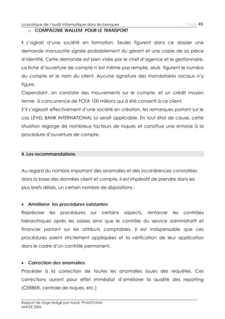 Page 45

La pratique de l’audit informatique dans les banques

o COMPAGNIE WALLEM POUR LE TRANSPORT
Il s’agirait d’une société en formation. Seules figurent dans ce dossier une
demande manuscrite signée probablement du gérant et une copie de sa pièce
d’identité. Cette demande est bien visée par le chef d’agence et le gestionnaire.
La fiche d’ouverture de compte n’est même pas remplie, seuls figurent le numéro
du compte et le nom du client. Aucune signature des mandataires sociaux n’y
figure.
Cependant, on constate des mouvements sur le compte, et un crédit moyen
terme à concurrence de FCFA 100 millions qui à été consenti à ce client.
S’il s’agissait effectivement d’une société en création, les remarques portant sur le
cas LEVEL BANK INTERNATIONAL lui serait applicable. En tout état de cause, cette
situation regorge de nombreux facteurs de risques et constitue une entorse à la
procédure d’ouverture de compte.

4. Les recommandations
Au regard du nombre important des anomalies et des incohérences constatées
dans la base des données client et compte, il est impératif de prendre dans les
plus brefs délais, un certain nombre de dispositions :


Améliorer les procédures existantes

Repréciser

les

procédures

sur

certains

aspects,

renforcer

les

contrôles

hiérarchiques après les saisies ainsi que le contrôle du service administratif et
financier portant sur les attributs comptables. Il est indispensable que ces
procédures soient strictement appliquées et la vérification de leur application
dans le cadre d’un contrôle permanent.


Correction des anomalies

Procéder à la correction de toutes les anomalies issues des requêtes. Ces
corrections auront pour effet immédiat d’améliorer la qualité des reporting
(CERBER, centrale de risques, etc.)
Rapport de stage rédigé par Hubal PFUMTCHUM
MIAGE 2006

 