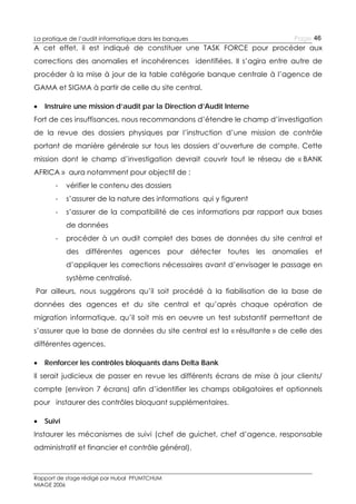 La pratique de l’audit informatique dans les banques

Page 46

A cet effet, il est indiqué de constituer une TASK FORCE pour procéder aux
corrections des anomalies et incohérences identifiées. Il s’agira entre autre de
procéder à la mise à jour de la table catégorie banque centrale à l’agence de
GAMA et SIGMA à partir de celle du site central.


Instruire une mission d’audit par la Direction d’Audit Interne

Fort de ces insuffisances, nous recommandons d’étendre le champ d’investigation
de la revue des dossiers physiques par l’instruction d’une mission de contrôle
portant de manière générale sur tous les dossiers d’ouverture de compte. Cette
mission dont le champ d’investigation devrait couvrir tout le réseau de « BANK
AFRICA » aura notamment pour objectif de :
-

vérifier le contenu des dossiers

-

s’assurer de la nature des informations qui y figurent

-

s’assurer de la compatibilité de ces informations par rapport aux bases
de données

-

procéder à un audit complet des bases de données du site central et
des différentes agences pour détecter toutes les anomalies et
d’appliquer les corrections nécessaires avant d’envisager le passage en
système centralisé.

Par ailleurs, nous suggérons qu’il soit procédé à la fiabilisation de la base de
données des agences et du site central et qu’après chaque opération de
migration informatique, qu’il soit mis en oeuvre un test substantif permettant de
s’assurer que la base de données du site central est la « résultante » de celle des
différentes agences.


Renforcer les contrôles bloquants dans Delta Bank

Il serait judicieux de passer en revue les différents écrans de mise à jour clients/
compte (environ 7 écrans) afin d’identifier les champs obligatoires et optionnels
pour instaurer des contrôles bloquant supplémentaires.


Suivi

Instaurer les mécanismes de suivi (chef de guichet, chef d’agence, responsable
administratif et financier et contrôle général).

Rapport de stage rédigé par Hubal PFUMTCHUM
MIAGE 2006

 