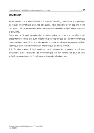 La pratique de l’audit informatique dans les banques

Page 47

CONSLUSION
Au terme de nos travaux réalisés à Universal Consulting portant sur « la pratique
de l’audit informatique dans les banques », nous espérons avoir apporté notre
modeste contribution à une meilleure compréhension de ce sujet, de plus en plus
d’actualité.
Conscient de l’importance du sujet, nous avons d’abord dans une première partie
présenter l’ensemble des outils théoriques pour la pratique de l’audit informatique
dans une banque et dans une deuxième, nous avons mis en exergue ces outils et
technique dans le cadre de l’audit informatique de BANK AFRICA.
A la fin des travaux, il faut souligner que la démarche proposée devrait être
actualisée avec l’évolution de l’informatique ce qui rendra de plus en plus
spécifique la pratique de l’audit informatique dans les banques.

Rapport de stage rédigé par Hubal PFUMTCHUM
MIAGE 2006

 