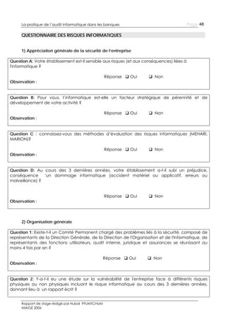 Page 48

La pratique de l’audit informatique dans les banques

QUESTIONNAIRE DES RISQUES INFORMATIQUES
1) Appréciation générale de la sécurité de l’entreprise
Question A: Votre établissement est-il sensible aux risques (et aux conséquences) liées à
l'informatique ?
Observation :

Réponse  Oui

 Non

Question B: Pour vous, l’informatique est-elle un facteur stratégique de pérennité et de
développement de votre activité ?
Observation :

Réponse  Oui

 Non

Question C : connaissez-vous des méthodes d’évaluation des risques informatiques (MEHARI,
MARION)?
Observation :

Réponse  Oui

 Non

Question D: Au cours des 3 dernières années, votre établissement a-t-il subi un préjudice,
conséquence
'un dommage informatique (accident matériel ou applicatif, erreurs ou
malveillance) ?

Observation :

Réponse  Oui

 Non

2) Organisation générale
Question 1: Existe-t-il un Comité Permanent chargé des problèmes liés à la sécurité, composé de
représentants de la Direction Générale, de la Direction de l'Organisation et de l'Informatique, de
représentants des fonctions utilisateurs, audit interne, juridique et assurances se réunissant au
moins 4 fois par an ?
Observation :

Réponse  Oui

 Non

Question 2: Y-a-t-il eu une étude sur la vulnérabilité de l'entreprise face à différents risques
physiques ou non physiques incluant le risque informatique au cours des 3 dernières années,
donnant lieu à un rapport écrit ?
Rapport de stage rédigé par Hubal PFUMTCHUM
MIAGE 2006

 