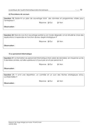 Page 52

La pratique de l’audit informatique dans les banques

6) Procédures de secours
Question 19: Existe-t-il un plan de sauvetage total des données et programmes vitales pour
l’entreprise ?
Réponse  Oui
 Non
Observation :

Question 20: Dans le cas d'un sauvetage partiel ou en mode dégradé, a-t-on étudié le choix des
applications à reprendre en fonction de leur degré stratégique ?
Réponse  Oui

 Non

Observation :

7) Le personnel informatique
Question 21: La formation du personnel informatique (hors saisie de données), en moyenne sur les
3 dernières années, est-elle supérieure à 5 jours par an et par personne ?
Réponse  Oui

 Non

Observation :

Question 21: Y a-t-il une répartition, un contrôle et un suivi des tâches stratégiques et/ou
confidentielles ?
Observation :

Réponse  Oui

Rapport de stage rédigé par Hubal PFUMTCHUM
MIAGE 2006

 Non

 