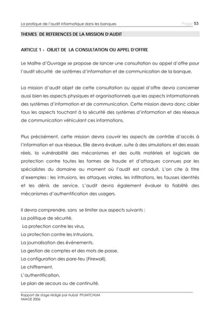 La pratique de l’audit informatique dans les banques

Page 53

THEMES DE REFERENCES DE LA MISSION D’AUDIT
ARTICLE 1 - OBJET DE LA CONSULTATION OU APPEL D’OFFRE
Le Maître d’Ouvrage se propose de lancer une consultation ou appel d’offre pour
l’audit sécurité de systèmes d’information et de communication de la banque.
La mission d’audit objet de cette consultation ou appel d’offre devra concerner
aussi bien les aspects physiques et organisationnels que les aspects informationnels
des systèmes d’information et de communication. Cette mission devra donc cibler
tous les aspects touchant à la sécurité des systèmes d’information et des réseaux
de communication véhiculant ces informations.
Plus précisément, cette mission devra couvrir les aspects de contrôle d’accès à
l’information et aux réseaux. Elle devra évaluer, suite à des simulations et des essais
réels, la vulnérabilité des mécanismes et des outils matériels et logiciels de
protection contre toutes les formes de fraude et d’attaques connues par les
spécialistes du domaine au moment où l’audit est conduit. L’on cite à titre
d’exemples : les intrusions, les attaques virales, les infiltrations, les fausses identités
et les dénis de service. L’audit devra également évaluer la fiabilité des
mécanismes d’authentification des usagers.
Il devra comprendre, sans se limiter aux aspects suivants :
La politique de sécurité,
La protection contre les virus,
La protection contre les intrusions,
La journalisation des évènements,
La gestion de comptes et des mots de passe,
La configuration des pare-feu (Firewall),
Le chiffrement,
L’authentification,
Le plan de secours ou de continuité.
Rapport de stage rédigé par Hubal PFUMTCHUM
MIAGE 2006

 