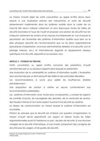 Page 54

La pratique de l’audit informatique dans les banques

La mission d’audit objet de cette consultation ou appel d’offre devra donc
aboutir à une évaluation précise des mécanismes et outils de sécurité
présentement implémentés dans les systèmes audités dans le cadre de ce
marché Elle devra indiquer clairement et sans équivoque toutes les failles de
sécurité recensées à l’issue de l’audit et proposer une solution de sécurité tout en
indiquant clairement les actions et les mesures à entreprendre en vue d’assurer la
sécurisation de l’ensemble des systèmes d’information audités aussi bien sur le
plan physique (sécurité de l’environnement) que sur les plans organisationnel
(procédures d’exploitation, structures administratives dédiées à la sécurité, suivi et
pilotage internes, etc.) et informationnel (logiciels et équipements réseaux
spécifiques à la sécurité, dispositifs et accessoires, etc).
ARTICLE 2 - ETENDUE DU TRAVAIL
Cette

consultation

ou

appel

d’offre

concerne

des

prestations

d’audit

sanctionnées par un ou plusieurs rapports dans lesquels on présentera
Une évaluation de la vulnérabilité du système d’information audité. L’évaluation
sera sanctionnée par un état exhaustif des failles et des anomalies décelées ;
Les

recommandations

à

suivre

pour

pallier

les

en

œuvre

insuffisances

établies

précédemment ;
Une

proposition

de

solution

à

mettre

conformément

aux

recommandations préétablies.
Les systèmes d’information avec toutes leurs composantes, y compris les aspects
de contrôle d’accès, de sauvegarde des données, de la continuité de service,
des fraudes internes et tout autre aspect touchant à la sécurité du système.
Le réseau de communication au travers duquel le système d’information est
accessible .
Partant du principe que la sécurité est d’abord une question d’organisation, la
mission d’audit devra approfondir cet aspect et relever toutes les failles
organisationnelles quant à l’existence ou pas : de plan de sécurité, d’une structure
chargée de la sécurité informatique, d’une charte comportant des consignes de
sécurité pour les usagers, et de guides de sécurité.
Rapport de stage rédigé par Hubal PFUMTCHUM
MIAGE 2006

 