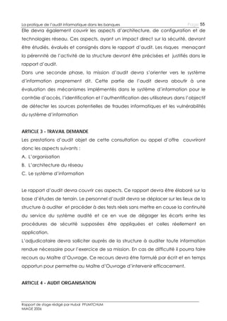 La pratique de l’audit informatique dans les banques

Page 55

Elle devra également couvrir les aspects d’architecture, de configuration et de
technologies réseau. Ces aspects, ayant un impact direct sur la sécurité, devront
être étudiés, évalués et consignés dans le rapport d’audit. Les risques menaçant
la pérennité de l’activité de la structure devront être précisées et justifiés dans le
rapport d’audit.
Dans une seconde phase, la mission d’audit devra s’orienter vers le système
d’information proprement dit. Cette partie de l’audit devra aboutir à une
évaluation des mécanismes implémentés dans le système d’information pour le
contrôle d’accès, l’identification et l’authentification des utilisateurs dans l’objectif
de détecter les sources potentielles de fraudes informatiques et les vulnérabilités
du système d’information
ARTICLE 3 - TRAVAIL DEMANDE
Les prestations d’audit objet de cette consultation ou appel d’offre couvriront
donc les aspects suivants :
A. L’organisation
B. L’architecture du réseau
C. Le système d’information
Le rapport d’audit devra couvrir ces aspects. Ce rapport devra être élaboré sur la
base d’études de terrain. Le personnel d’audit devra se déplacer sur les lieux de la
structure à auditer et procéder à des tests réels sans mettre en cause la continuité
du service du système audité et ce en vue de dégager les écarts entre les
procédures de sécurité supposées être appliquées et celles réellement en
application.
L’adjudicataire devra solliciter auprès de la structure à auditer toute information
rendue nécessaire pour l’exercice de sa mission. En cas de difficulté il pourra faire
recours au Maître d’Ouvrage. Ce recours devra être formulé par écrit et en temps
opportun pour permettre au Maître d’Ouvrage d’intervenir efficacement.
ARTICLE 4 - AUDIT ORGANISATION

Rapport de stage rédigé par Hubal PFUMTCHUM
MIAGE 2006

 
