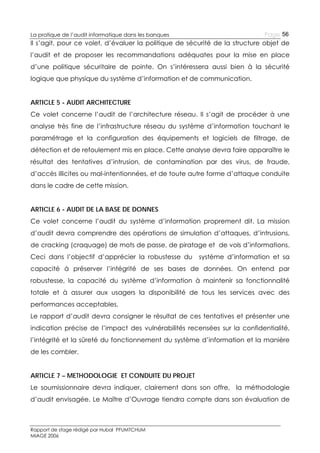 Page 56

La pratique de l’audit informatique dans les banques

Il s’agit, pour ce volet, d’évaluer la politique de sécurité de la structure objet de
l’audit et de proposer les recommandations adéquates pour la mise en place
d’une politique sécuritaire de pointe. On s’intéressera aussi bien à la sécurité
logique que physique du système d’information et de communication.
ARTICLE 5 - AUDIT ARCHITECTURE
Ce volet concerne l’audit de l’architecture réseau. Il s’agit de procéder à une
analyse très fine de l’infrastructure réseau du système d’information touchant le
paramétrage et la configuration des équipements et logiciels de filtrage, de
détection et de refoulement mis en place. Cette analyse devra faire apparaître le
résultat des tentatives d’intrusion, de contamination par des virus, de fraude,
d’accès illicites ou mal-intentionnées, et de toute autre forme d’attaque conduite
dans le cadre de cette mission.
ARTICLE 6 - AUDIT DE LA BASE DE DONNES
Ce volet concerne l’audit du système d’information proprement dit. La mission
d’audit devra comprendre des opérations de simulation d’attaques, d’intrusions,
de cracking (craquage) de mots de passe, de piratage et de vols d’informations.
Ceci dans l’objectif d’apprécier la robustesse du

système d’information et sa

capacité à préserver l’intégrité de ses bases de données. On entend par
robustesse, la capacité du système d’information à maintenir sa fonctionnalité
totale et à assurer aux usagers la disponibilité de tous les services avec des
performances acceptables.
Le rapport d’audit devra consigner le résultat de ces tentatives et présenter une
indication précise de l’impact des vulnérabilités recensées sur la confidentialité,
l’intégrité et la sûreté du fonctionnement du système d’information et la manière
de les combler.
ARTICLE 7 – METHODOLOGIE ET CONDUITE DU PROJET
Le soumissionnaire devra indiquer, clairement dans son offre, la méthodologie
d’audit envisagée. Le Maître d’Ouvrage tiendra compte dans son évaluation de

Rapport de stage rédigé par Hubal PFUMTCHUM
MIAGE 2006

 
