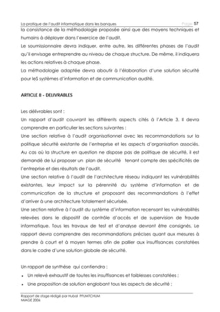La pratique de l’audit informatique dans les banques

Page 57

la consistance de la méthodologie proposée ainsi que des moyens techniques et
humains à déployer dans l’exercice de l’audit.
Le soumissionnaire devra indiquer, entre autre, les différentes phases de l’audit
qu’il envisage entreprendre au niveau de chaque structure. De même, il indiquera
les actions relatives à chaque phase.
La méthodologie adaptée devra aboutir à l’élaboration d’une solution sécurité
pour leS systèmes d’information et de communication audité.
ARTICLE 8 - DELIVRABLES
Les délivrables sont :
Un rapport d’audit couvrant les différents aspects cités à l’Article 3. Il devra
comprendre en particulier les sections suivantes :
Une section relative à l’audit organisationnel avec les recommandations sur la
politique sécurité existante de l’entreprise et les aspects d’organisation associés.
Au cas où la structure en question ne dispose pas de politique de sécurité, il est
demandé de lui proposer un plan de sécurité tenant compte des spécificités de
l’entreprise et des résultats de l’audit.
Une section relative à l’audit de l’architecture réseau indiquant les vulnérabilités
existantes, leur impact sur la pérennité du système d’information et de
communication de la structure et proposant des recommandations à l’effet
d’arriver à une architecture totalement sécurisée.
Une section relative à l’audit du système d’information recensant les vulnérabilités
relevées dans le dispositif de contrôle d’accès et de supervision de fraude
informatique. Tous les travaux de test et d’analyse devront être consignés. Le
rapport devra comprendre des recommandations précises quant aux mesures à
prendre à court et à moyen termes afin de pallier aux insuffisances constatées
dans le cadre d’une solution globale de sécurité.
Un rapport de synthèse qui contiendra :
● Un relevé exhaustif de toutes les insuffisances et faiblesses constatées ;
● Une proposition de solution englobant tous les aspects de sécurité ;
Rapport de stage rédigé par Hubal PFUMTCHUM
MIAGE 2006

 