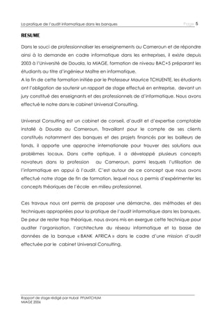 La pratique de l’audit informatique dans les banques

Page 5

RESUME
Dans le souci de professionnaliser les enseignements au Cameroun et de répondre
ainsi à la demande en cadre informatique dans les entreprises, il existe depuis
2003 à l’Université de Douala, la MIAGE, formation de niveau BAC+5 préparant les
étudiants au titre d’ingénieur Maître en informatique.
A la fin de cette formation initiée par le Professeur Maurice TCHUENTE, les étudiants
ont l’obligation de soutenir un rapport de stage effectué en entreprise, devant un
jury constitué des enseignants et des professionnels de d’informatique. Nous avons
effectué le notre dans le cabinet Universal Consulting.
Universal Consulting est un cabinet de conseil, d’audit et d’expertise comptable
installé à Douala au Cameroun. Travaillant pour le compte de ses clients
constitués notamment des banques et des projets financés par les bailleurs de
fonds, il apporte une approche internationale pour trouver des solutions aux
problèmes locaux. Dans cette optique, il a développé plusieurs concepts
novateurs dans la profession

au Cameroun, parmi lesquels l’utilisation de

l’informatique en appui à l’audit. C’est autour de ce concept que nous avons
effectué notre stage de fin de formation, lequel nous a permis d’expérimenter les
concepts théoriques de l’école en milieu professionnel.
Ces travaux nous ont permis de proposer une démarche, des méthodes et des
techniques appropriées pour la pratique de l’audit informatique dans les banques.
De peur de rester trop théorique, nous avons mis en exergue cette technique pour
auditer l’organisation, l’architecture du réseau informatique et la basse de
données de la banque « BANK AFRICA » dans le cadre d’une mission d’audit
effectuée par le cabinet Universal Consulting.

Rapport de stage rédigé par Hubal PFUMTCHUM
MIAGE 2006

 