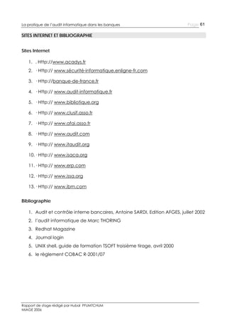 La pratique de l’audit informatique dans les banques

Page 61

SITES INTERNET ET BIBLIOGRAPHIE
Sites Internet
1. . Http://www.acadys.fr
2. · Http:// www.sécurité-informatique.enligne-fr.com
3. · Http://banque-de-france.fr
4. · Http:// www.audit-informatique.fr
5. · Http:// www.bibliotique.org
6. · Http:// www.clusif.asso.fr
7. · Http:// www.afai.asso.fr
8. · Http:// www.audit.com
9. · Http:// www.itaudit.org
10. · Http:// www.isaca.org
11. · Http:// www.erp.com
12. · Http:// www.issa.org
13. · Http:// www.ibm.com
Bibliographie
1. Audit et contrôle interne bancaires, Antoine SARDI, Edition AFGES, juillet 2002
2. l’audit informatique de Marc THORING
3. Redhat Magazine
4. Journal login
5. UNIX shell, guide de formation TSOFT troisième tirage, avril 2000
6. le règlement COBAC R-2001/07

Rapport de stage rédigé par Hubal PFUMTCHUM
MIAGE 2006

 