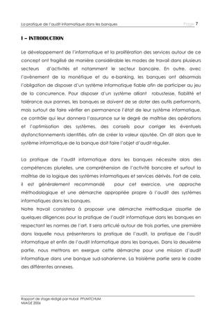 Page 7

La pratique de l’audit informatique dans les banques

I – INTRODUCTION
Le développement de l’informatique et la prolifération des services autour de ce
concept ont fragilisé de manière considérable les modes de travail dans plusieurs
secteurs

d’activités et notamment le secteur bancaire. En outre, avec

l’avènement de la monétique et du e-banking, les banques ont désormais
l’obligation de disposer d’un système informatique fiable afin de participer au jeu
de la concurrence. Pour disposer d’un système alliant

robustesse, fiabilité et

tolérance aux pannes, les banques se doivent de se doter des outils performants,
mais surtout de faire vérifier en permanence l’état de leur système informatique,
ce contrôle qui leur donnera l’assurance sur le degré de maîtrise des opérations
et

l’optimisation

des

systèmes, des

conseils

pour

corriger

les

éventuels

dysfonctionnements identifiés, afin de créer la valeur ajoutée. On dit alors que le
système informatique de la banque doit faire l’objet d’audit régulier.
La pratique de l’audit informatique dans les banques nécessite alors des
compétences plurielles, une compréhension de l’activité bancaire et surtout la
maîtrise de la logique des systèmes informatiques et services dérivés. Fort de cela,
il

est

généralement

recommandé

pour

cet

exercice,

une

approche

méthodologique et une démarche appropriée propre à l’audit des systèmes
informatiques dans les banques.
Notre travail consistera à proposer une démarche méthodique assortie de
quelques diligences pour la pratique de l’audit informatique dans les banques en
respectant les normes de l’art. Il sera articulé autour de trois parties, une première
dans laquelle nous présenterons la pratique de l’audit, la pratique de l’audit
informatique et enfin de l’audit informatique dans les banques. Dans la deuxième
partie, nous mettrons en exergue cette démarche pour une mission d’audit
informatique dans une banque sud-saharienne. La troisième partie sera le cadre
des différentes annexes.

Rapport de stage rédigé par Hubal PFUMTCHUM
MIAGE 2006

 