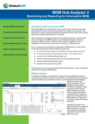 Monitor MDM Hub activity
Quickly Isolate System Issues
Analyze SLA Performance
Improve Matching Over Time
Speed Analysis & Recovery
Including KPIs for SIF activity
MDM Hub Analyzer 2
Monitoring and Reporting for Informatica MDM
Operational Insight for Informatica MDM
Informatica MDM is a complex system, using a combination of batch job processes
and real-time SIF calls to load and process data from multiple source systems, and
then perform complex matching algorithms to create and continuously update a Golden
Record and provide a Best Version of Truth (BVT).
With complexity come fragility and the risk of sub-optimal operations. Administration
and the management of MDM operations are challenged to keep this ‘black box’
operating in optimal condition. Without a view of what is happening it is near
impossible to know when a problem occurs, or better yet, is about to occur.
If you are tasked with managing your organization’s MDM solution, you will need to
know essential information about its health and well being:
ll Are my Match Rules productive and effecive? Do they need to be tuned?
ll How many records are being rejected, and why? From what source?
ll Are the SLAs for MDM operations being met?
ll How fast is data growing, and when will more storage be needed?
ll Where exactly are performance issues?
ll How fast is the Hub processing data?
These are just some of the questions businesses need to answer in order to effectively
operate and manage an MDM solution.
MDM Hub Analyzer
The MDM Hub Analyzer from GlobalSoft provides Informatica MDM Administrators
and Operations staff with insight into the operations of your MDM solution by providing
analytical displays of key operational metrics. By interrogating the Hub’s Metadata
tables and log files, and
gathering statistics from the
database and file systems,
the MDM Hub Analyzer is able
to compile multiple views of
MDM operations, providing
charts and tables essential to
understanding the underlying
performance and health of your
MDM solution. This speeds up
the ability to isolate and improve
operations.
GlobalSoft has drawn on its
years of experience in deploying
MDM solutions to create the
most sought-after operational
management solution for the
MDM community.
 