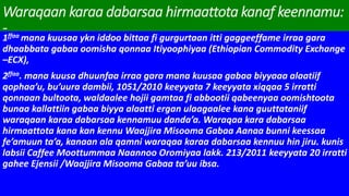 Waraqaan karaa dabarsaa hirmaattota kanaf keennamu:
-
1ffaa mana kuusaa ykn iddoo bittaa fi gurgurtaan itti gaggeeffame irraa gara
dhaabbata gabaa oomisha qonnaa Itiyoophiyaa (Ethiopian Commodity Exchange
–ECX),
2ffaa. mana kuusa dhuunfaa irraa gara mana kuusaa gabaa biyyaaa alaatiif
qophaa’u, bu’uura dambii, 1051/2010 keeyyata 7 keeyyata xiqqaa 5 irratti
qonnaan bultoota, waldaalee hojii gamtaa fi abbootii qabeenyaa oomishtoota
bunaa kallattiin gabaa biyya alaatti ergan ulaagaalee kana guuttataniif
waraqaan karaa dabarsaa kennamuu danda’a. Waraqaa kara dabarsaa
hirmaattota kana kan kennu Waajjira Misooma Gabaa Aanaa bunni keessaa
fe’amuun ta’a, kanaan ala qamni waraqaa karaa dabarsaa kennuu hin jiru. kunis
labsii Caffee Moottummaa Naannoo Oromiyaa lakk. 213/2011 keeyyata 20 irratti
gahee Ejensii /Waajjira Misooma Gabaa ta’uu ibsa.
 