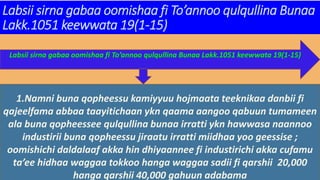 Labsii sirna gabaa oomishaa fi To’annoo qulqullina Bunaa
Lakk.1051 keewwata 19(1-15)
Labsii sirna gabaa oomishaa fi To’annoo qulqullina Bunaa Lakk.1051 keewwata 19(1-15)
1.Namni buna qopheessu kamiyyuu hojmaata teeknikaa danbii fi
qajeelfama abbaa taayitichaan ykn qaama aangoo qabuun tumameen
ala buna qopheessee qulqullina bunaa irratti ykn hawwasa naannoo
industirii buna qopheessu jiraatu irratti miidhaa yoo geessise ;
oomishichi daldalaaf akka hin dhiyaannee fi industirichi akka cufamu
ta’ee hidhaa waggaa tokkoo hanga waggaa sadii fi qarshii 20,000
hanga qarshii 40,000 gahuun adabama
 
