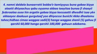 4. namni daldala bunaarratti bobba’e kamiyyyuu buna gabaa biyya
alaatti dhiyaachuu qabu eyyama abbaa taayitaa bunaa fi shaayii
federaalaa osoo hin argatin gabaa biyya keessaatti dheedhii isaa ykn
akkaayee daakuun gurgutaaf yoo dhiyeesse bunichi Akka dhaalamu
tahee;hidhaa cimaa waggaa sadii(3) hanga waggaa shanii (5) gahuu fi
qarshii 60,000 hanga qarshii 100,000 gahuun adabama.
 