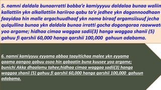 6. namni kamiyyuu eyyama abbaa taayitichaa malee ykn eyyama
qaama aangoo qabuu osoo hin qabaatin buna kuusee yoo argame;
bunichi Akka dhaalamu tahee;hidhaa cimaa waggaa sadii(3) hanga
waggaa shanii (5) gahuu fi qarshii 60,000 hanga qarshii 100,000 gahuun
adabama.
5. namni daldala bunaarratti bobba’e kamiyyyuu daldalaa bunaa waliin
kallattiin ykn alkallattiin hariiroo qabu ta’e jedhee ykn dagannoodhaan
faayidaa hin malle argachuudhaaf ykn nama biraaf argamsiisuuf jecha
qulqullina bunaa ykn daldala bunaa irratti gocha dogongoraa raawwate
yoo argame; hidhaa cimaa waggaa sadii(3) hanga waggaa shanii (5)
gahuu fi qarshii 60,000 hanga qarshii 100,000 gahuun adabama.
 