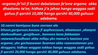 -argame;fe’isii fi bunni dabalataan fe’ame argame akka
dhaalamu ta’ee; hidhaa ji’a jahaa hanga waggaa sadii
gahuu fi qarshii 10,000 hanga qarshii 40,000 gahuun
adabama.
10.namni kamiyyuu buna seeraan ala
bituun,gurguruun,kuusuu fi qopheessuun, akaawuun ,akaayee
daakuudhaan ,geejjibuun , kanneen kana fakkaatan
raawwachuudhaan akka miliqu ykn manca’u taasisee yoo
argame; ykn gachaawwan ibsaman akka raawwataman yoo
deeggare; hidhaa waggaa tokkoo hanga waggaa sadii gahuu
fi qarshii 20,000 hanga qarshii 40,000 gahuun adabama.
 