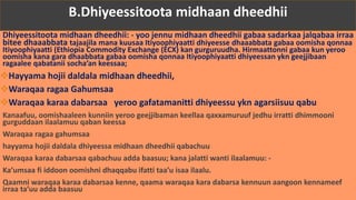 Dhiyeessitoota midhaan dheedhii: - yoo jennu midhaan dheedhii gabaa sadarkaa jalqabaa irraa
bitee dhaaabbata tajaajila mana kuusaa Itiyoophiyaatti dhiyeesse dhaaabbata gabaa oomisha qonnaa
Itiyoophiyaatti (Ethiopia Commodity Exchange (ECX) kan gurguruudha. Hirmaattonni gabaa kun yeroo
oomisha kana gara dhaabbata gabaa oomisha qonnaa Itiyoophiyaatti dhiyeessan ykn geejjibaan
ragaalee qabatanii socha’an keessaa;
Hayyama hojii daldala midhaan dheedhii,
Waraqaa ragaa Gahumsaa
Waraqaa karaa dabarsaa yeroo gafatamanitti dhiyeessu ykn agarsiisuu qabu
Kanaafuu, oomishaaleen kunniin yeroo geejjibaman keellaa qaxxamuruuf jedhu irratti dhimmooni
gurguddaan ilaalamuu qaban keessa
Waraqaa ragaa gahumsaa
hayyama hojii daldala dhiyeessa midhaan dheedhii qabachuu
Waraqaa karaa dabarsaa qabachuu adda baasuu; kana jalatti wanti ilaalamuu: -
Ka’umsaa fi iddoon oomishni dhaqqabu ifatti taa’u isaa ilaalu.
Qaamni waraqaa karaa dabarsaa kenne, qaama waraqaa kara dabarsa kennuun aangoon kennameef
irraa ta’uu adda baasuu
B.Dhiyeessitoota midhaan dheedhii
 