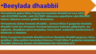 Hirmaattoota gabaa bittaa fi gurgurtaa beeylada dhaabbii bu’uura labsii
Lakk.819/2006 Dambii, Lakk.341/2007 akkasumas qajeelfama Lakk.004/2007
baheen akkaataa armaan gadiitti dhiyaateera.
Hirmaattoota Gabaa beeylada dhaabbii; - jechuun bittaa fi gurgurtaa beeylada
dhaabbii irratti kan hirmaatan horsiisee/qonnaan/ bultoota, gabbistoota, ala-
ergitoota, dhaabbata qalma beeyladaa, mana foonii, waldaalee shariikummaa fi
bitattoota ni dabalata.
Bittaa fi gurgurtaa beeylada dhaabbii jechuun Beeylada dhaabbii gurguruu, bituu,
geejjibuu, iddoo gabbisa beeyladaa kireessuu fi hojii bittaa fi gurgurtaa beeyladaa
dhaabbii adeemsaa kanaan wal-fakkaataan kan hammatuu ta’a.
•Beeylada dhaabbii
 