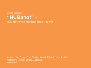 Design Exercise “ HUBanot” - HUB for women (banot) in Rosh –Ha’ayin Authors:  Yael Tomer, Boaz Tiroche, Mashik Shkolnik, Yoav Godelli  Professors: Francois  Je’gou, Adital Ela School: H.I.T 