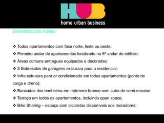 DIFERENCIAIS HOME: 
 Todos apartamentos com face norte, leste ou oeste; 
 Primeiro andar de apartamentos localizado no 6º andar do edifício; 
 Áreas comuns entregues equipadas e decoradas; 
 3 Sobresolos de garagens exclusiva para o residencial; 
 Infra estrutura para ar condicionado em todos apartamentos (ponto de carga e dreno); 
 Bancadas dos banheiros em mármore branco com cuba de semi-encaixe; 
 Terraço em todos os apartamentos, incluindo open space; 
 Bike Sharing – espaço com bicicletas disponíveis aos moradores;  