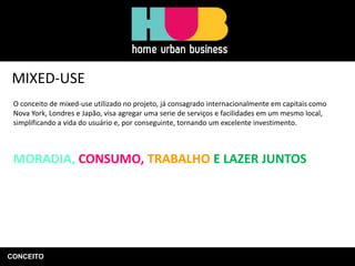CONCEITO
MIXED-USE
O conceito de mixed-use utilizado no projeto, já consagrado internacionalmente em capitais como
Nova York, Londres e Japão, visa agregar uma serie de serviços e facilidades em um mesmo local,
simplificando a vida do usuário e, por conseguinte, tornando um excelente investimento.
MORADIA, CONSUMO, TRABALHO E LAZER JUNTOS
 
