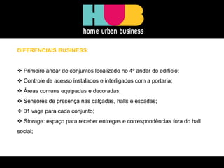 DIFERENCIAIS BUSINESS:
 Primeiro andar de conjuntos localizado no 4º andar do edifício;
 Controle de acesso instalados e interligados com a portaria;
 Áreas comuns equipadas e decoradas;
 Sensores de presença nas calçadas, halls e escadas;
 01 vaga para cada conjunto;
 Storage: espaço para receber entregas e correspondências fora do hall
social;
 