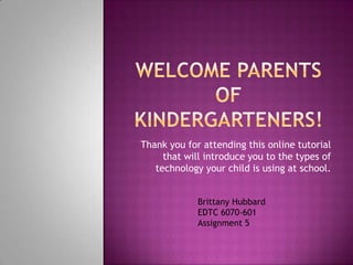 Welcome Parents of Kindergarteners! Thank you for attending this online tutorial that will introduce you to the types of technology your child is using at school. Brittany Hubbard EDTC 6070-601 Assignment 5 