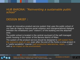 Design and System Innovation for Sustainability Research Unit ! AH-DESIGN, EU PROJECT!
Politecnico di Milano / DESIGN dept. / DIS / School of Design / Italy
HUB BARONA: “Reinventing a sustainable public
school”
DESIGN BRIEF :
design an innovative product-service system that uses the public school of
via Lope de Vega to improve social cohesion and intergenerational dialogue
between the inhabitants (and "visitors") of the building and the attached
area.
The public school is located in the central courtyard of the self-managed
public housing in the center of the Barona district of Milan.
The system of the product-service should be designed to self-sustain from
the economic point of view even after the end of the Punto e Linea project in
a "useful sociability" manner (self-production laboratories, repair, ...) and
with a low impact on the environment.
 