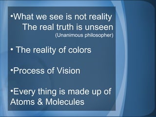 What we see is not reality  The real truth is unseen (Unanimous philosopher) The reality of colors Process of Vision Every thing is made up of Atoms & Molecules 